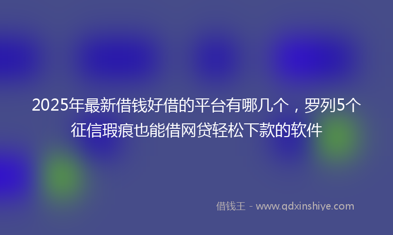 2025年最新借钱好借的平台有哪几个，罗列5个征信瑕疵也能借网贷轻松下款的软件