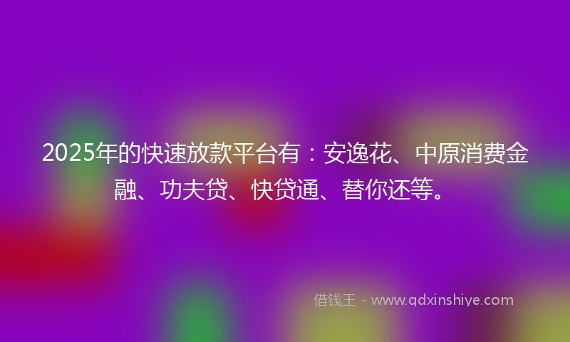 2025年的快速放款平台有：安逸花、中原消费金融、功夫贷、快贷通、替你还等。