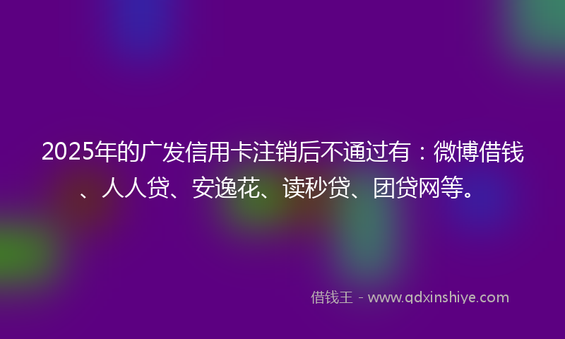2025年的广发信用卡注销后不通过有：微博借钱、人人贷、安逸花、读秒贷、团贷网等。