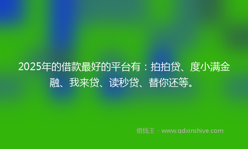 2025年的借款最好的平台有：拍拍贷、度小满金融、我来贷、读秒贷、替你还等。