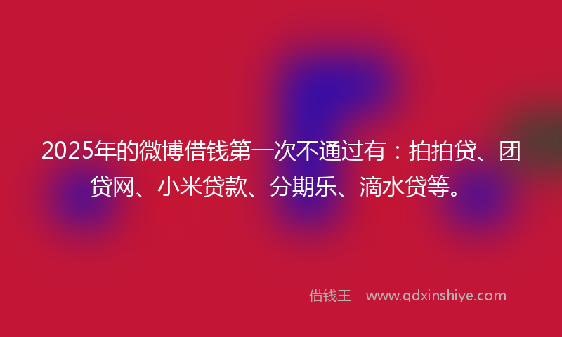 2025年的微博借钱第一次不通过有：拍拍贷、团贷网、小米贷款、分期乐、滴水贷等。