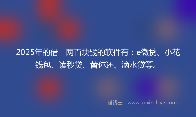 2025年的借一两百块钱的软件有：e微贷、小花钱包、读秒贷、替你还、滴水贷等。