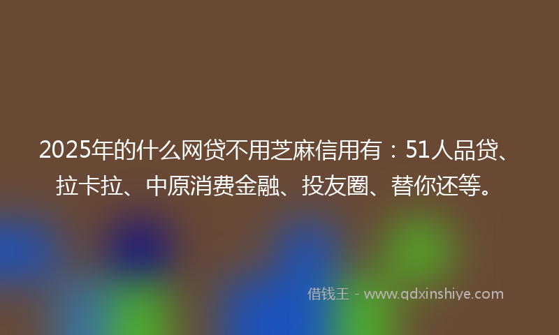 2025年的什么网贷不用芝麻信用有：51人品贷、拉卡拉、中原消费金融、投友圈、替你还等。