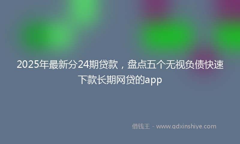 2025年最新分24期贷款，盘点五个无视负债快速下款长期网贷的app
