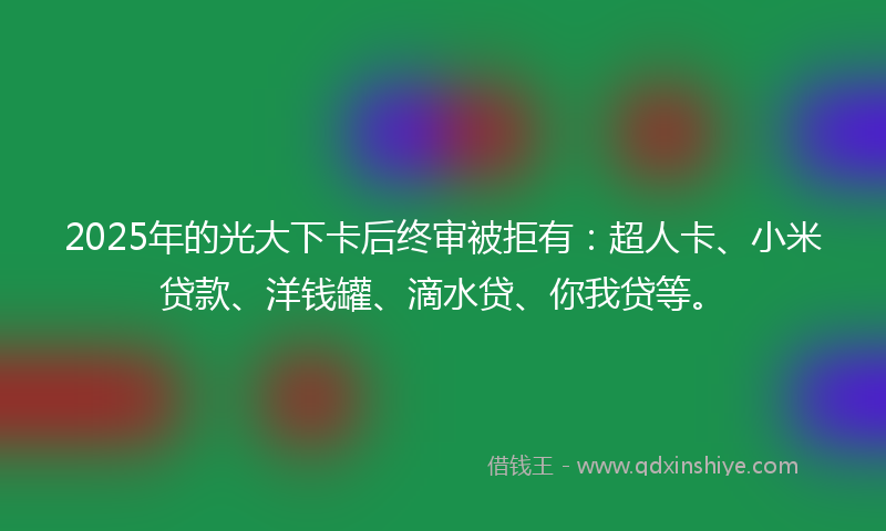 2025年的光大下卡后终审被拒有：超人卡、小米贷款、洋钱罐、滴水贷、你我贷等。