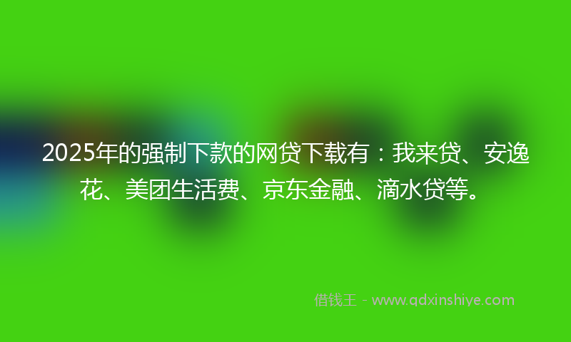 2025年的强制下款的网贷下载有：我来贷、安逸花、美团生活费、京东金融、滴水贷等。