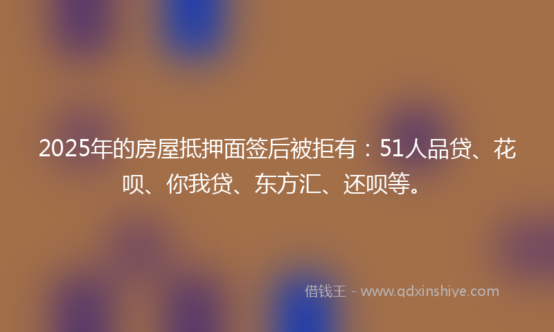 2025年的房屋抵押面签后被拒有：51人品贷、花呗、你我贷、东方汇、还呗等。