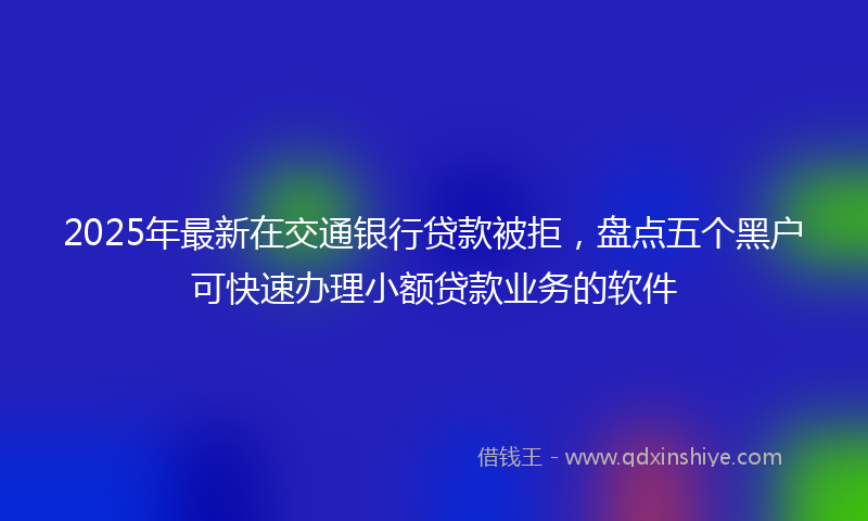2025年最新在交通银行贷款被拒，盘点五个黑户可快速办理小额贷款业务的软件