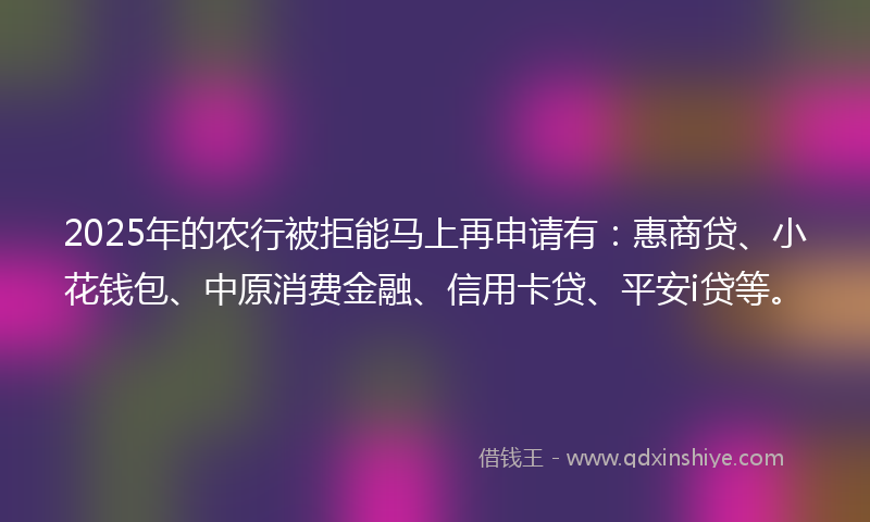 2025年的农行被拒能马上再申请有：惠商贷、小花钱包、中原消费金融、信用卡贷、平安i贷等。
