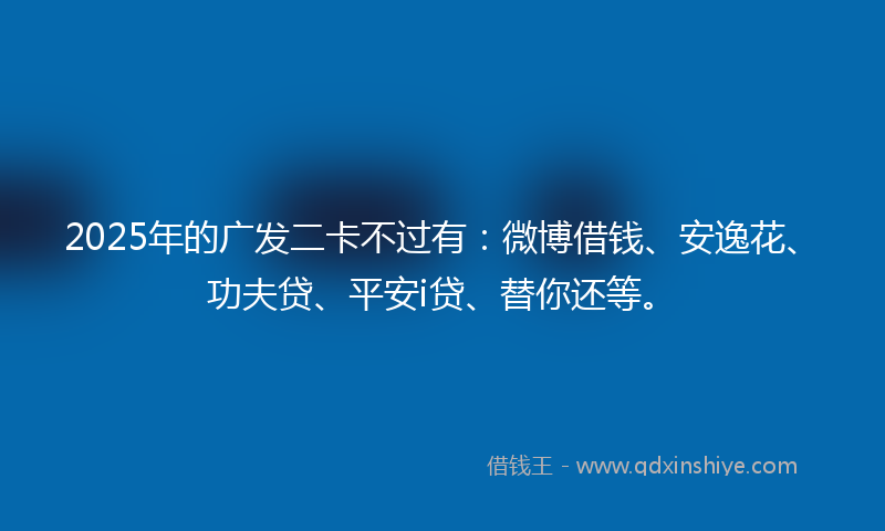 2025年的广发二卡不过有：微博借钱、安逸花、功夫贷、平安i贷、替你还等。