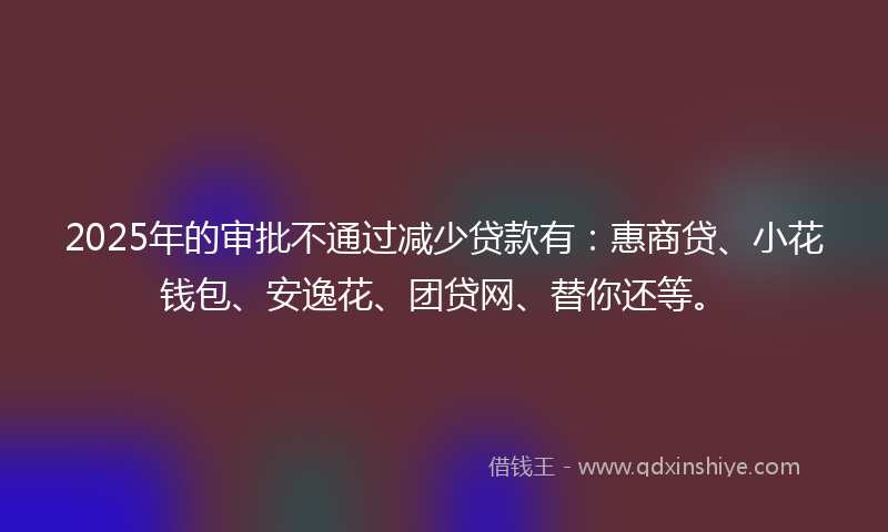 2025年的审批不通过减少贷款有：惠商贷、小花钱包、安逸花、团贷网、替你还等。