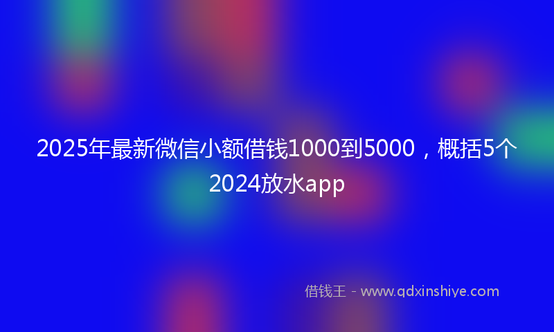 2025年最新微信小额借钱1000到5000，概括5个2024放水app