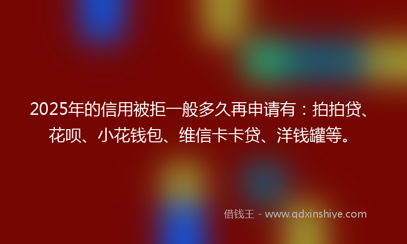 2025年的信用被拒一般多久再申请有：拍拍贷、花呗、小花钱包、维信卡卡贷、洋钱罐等。