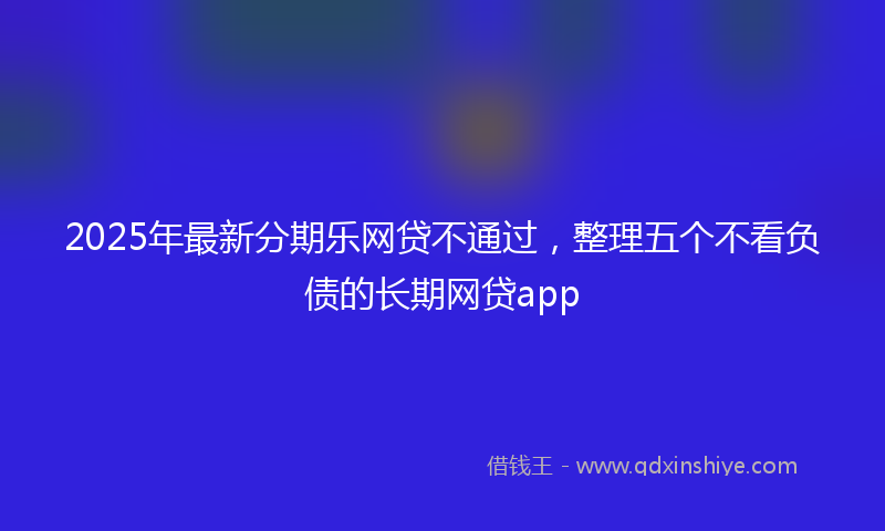 2025年最新分期乐网贷不通过，整理五个不看负债的长期网贷app