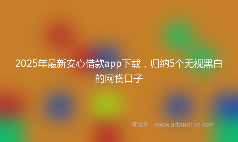 2025年最新安心借款app下载，归纳5个无视黑白的网贷口子