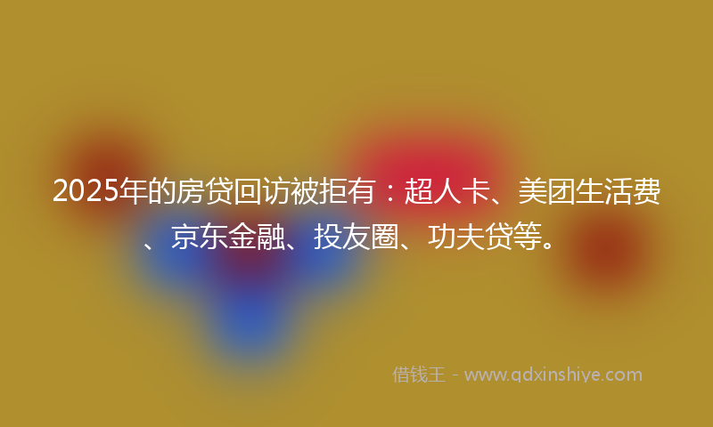 2025年的房贷回访被拒有：超人卡、美团生活费、京东金融、投友圈、功夫贷等。