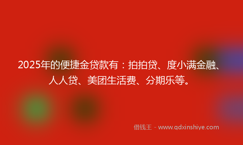 2025年的便捷金贷款有：拍拍贷、度小满金融、人人贷、美团生活费、分期乐等。