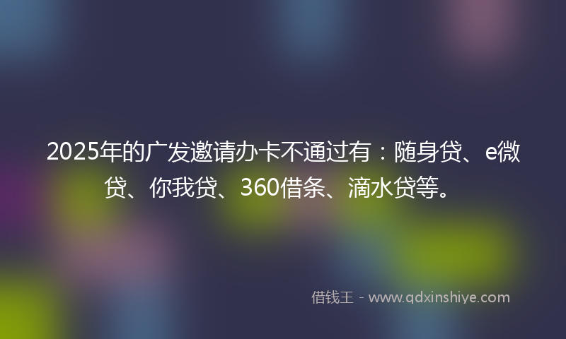 2025年的广发邀请办卡不通过有：随身贷、e微贷、你我贷、360借条、滴水贷等。