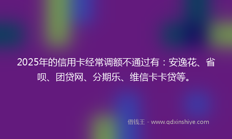 2025年的信用卡经常调额不通过有：安逸花、省呗、团贷网、分期乐、维信卡卡贷等。