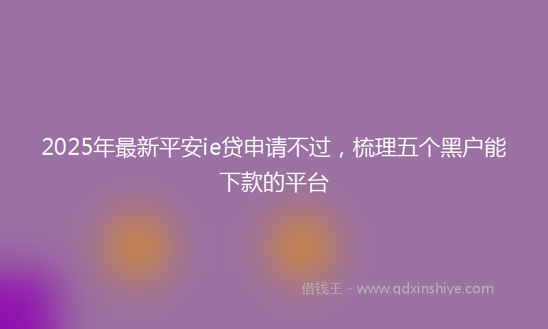 2025年最新平安ie贷申请不过，梳理五个黑户能下款的平台