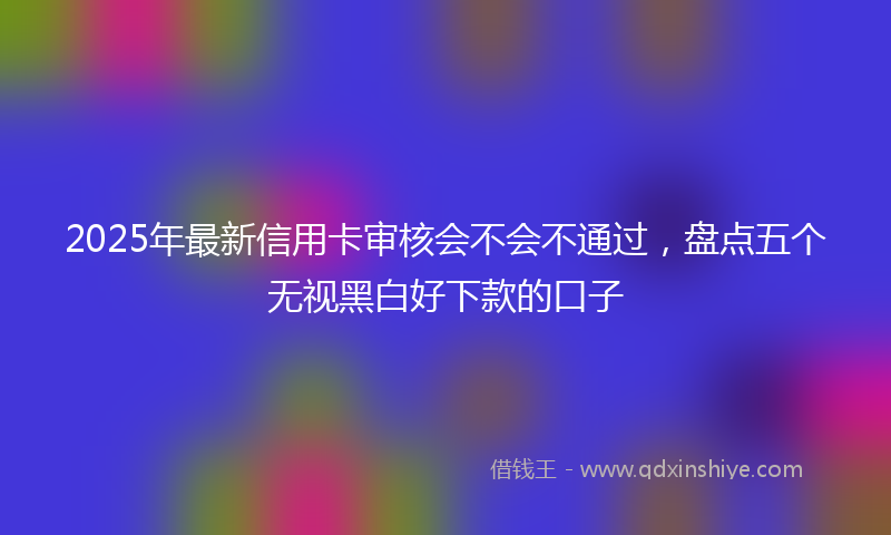 2025年最新信用卡审核会不会不通过，盘点五个无视黑白好下款的口子