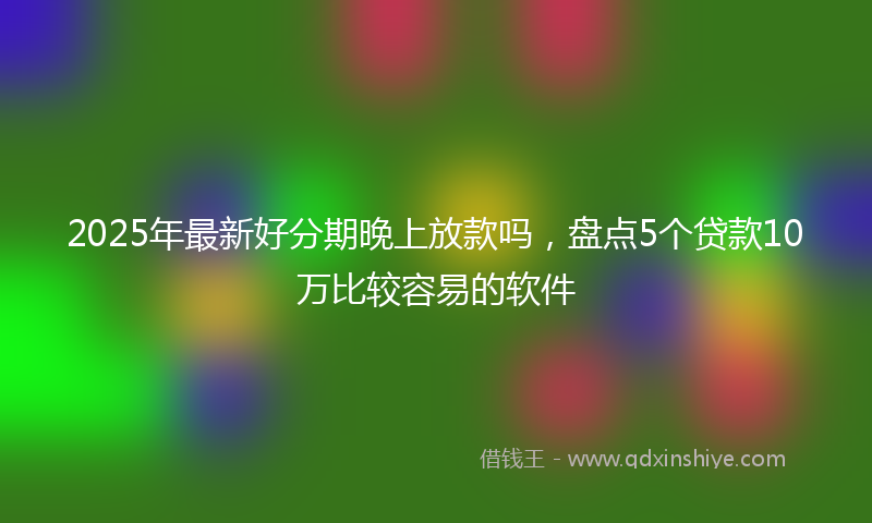 2025年最新好分期晚上放款吗，盘点5个贷款10万比较容易的软件