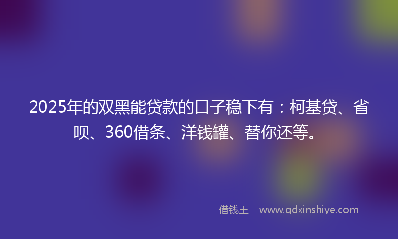 2025年的双黑能贷款的口子稳下有：柯基贷、省呗、360借条、洋钱罐、替你还等。