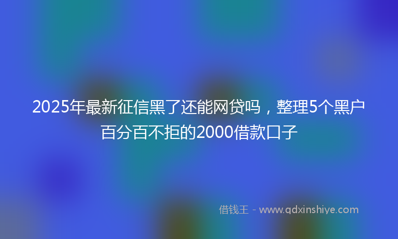 2025年最新征信黑了还能网贷吗，整理5个黑户百分百不拒的2000借款口子