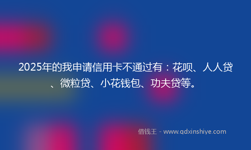 2025年的我申请信用卡不通过有：花呗、人人贷、微粒贷、小花钱包、功夫贷等。