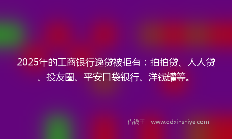 2025年的工商银行逸贷被拒有：拍拍贷、人人贷、投友圈、平安口袋银行、洋钱罐等。