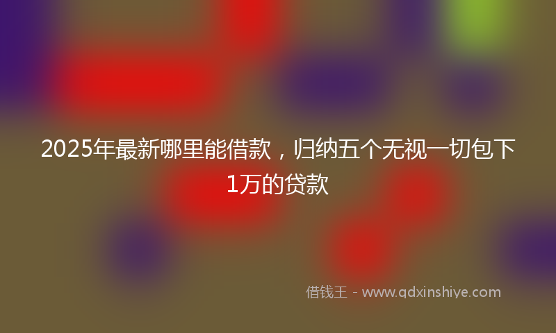 2025年最新哪里能借款，归纳五个无视一切包下1万的贷款