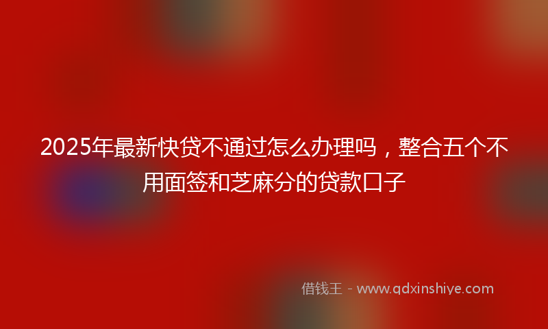 2025年最新快贷不通过怎么办理吗，整合五个不用面签和芝麻分的贷款口子