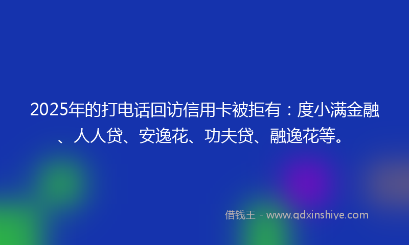 2025年的打电话回访信用卡被拒有：度小满金融、人人贷、安逸花、功夫贷、融逸花等。