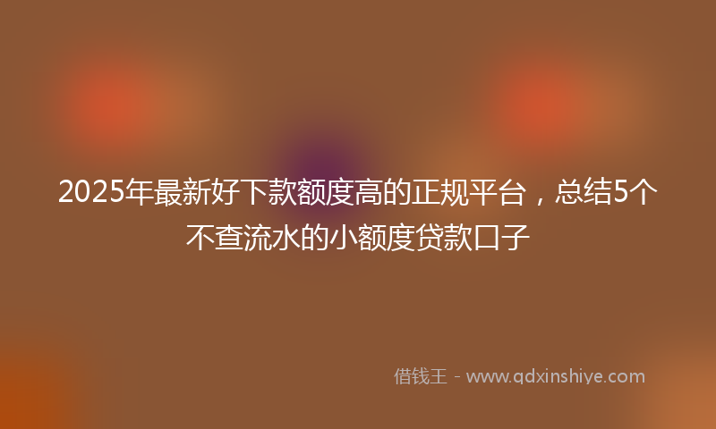 2025年最新好下款额度高的正规平台，总结5个不查流水的小额度贷款口子