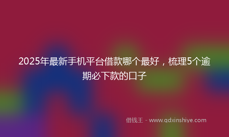 2025年最新手机平台借款哪个最好，梳理5个逾期必下款的口子