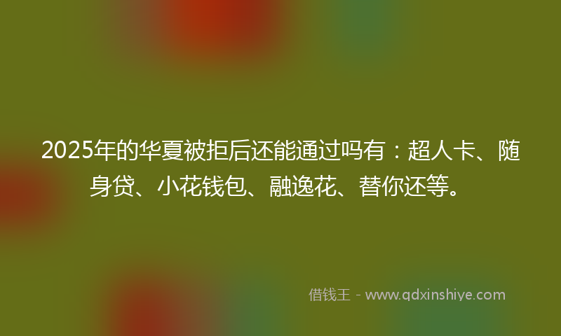 2025年的华夏被拒后还能通过吗有：超人卡、随身贷、小花钱包、融逸花、替你还等。