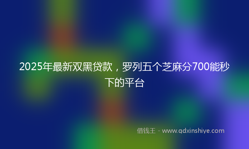 2025年最新双黑贷款，罗列五个芝麻分700能秒下的平台