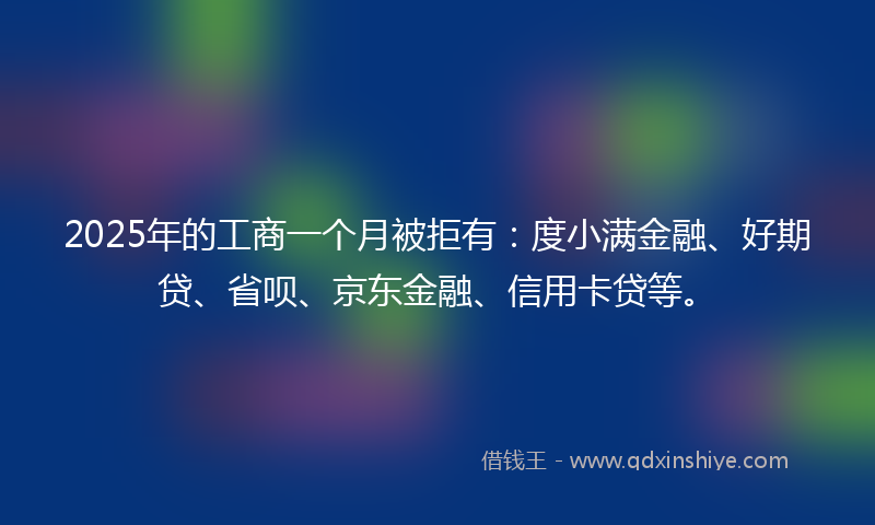 2025年的工商一个月被拒有：度小满金融、好期贷、省呗、京东金融、信用卡贷等。