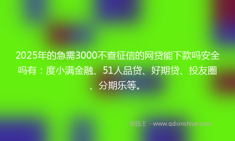 2025年的急需3000不查征信的网贷能下款吗安全吗有：度小满金融、51人品贷、好期贷、投友圈、分期乐等。