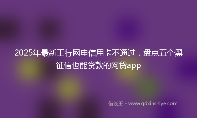 2025年最新工行网申信用卡不通过，盘点五个黑征信也能贷款的网贷app