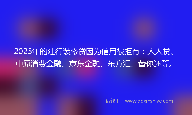 2025年的建行装修贷因为信用被拒有：人人贷、中原消费金融、京东金融、东方汇、替你还等。