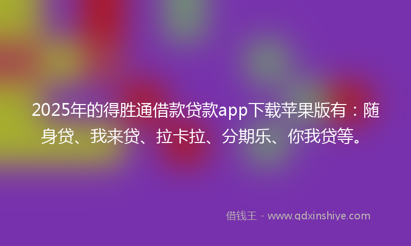 2025年的得胜通借款贷款app下载苹果版有：随身贷、我来贷、拉卡拉、分期乐、你我贷等。