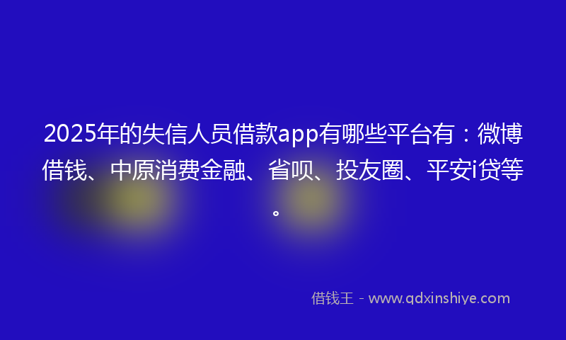 2025年的失信人员借款app有哪些平台有：微博借钱、中原消费金融、省呗、投友圈、平安i贷等。
