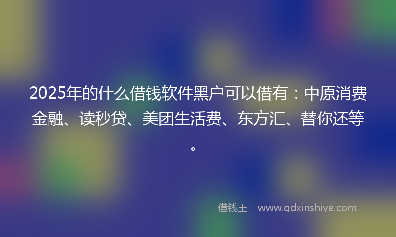 2025年的什么借钱软件黑户可以借有：中原消费金融、读秒贷、美团生活费、东方汇、替你还等。