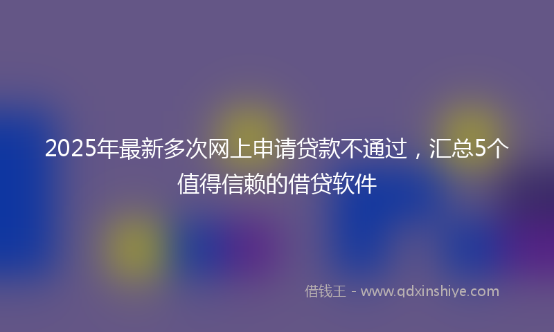 2025年最新多次网上申请贷款不通过，汇总5个值得信赖的借贷软件