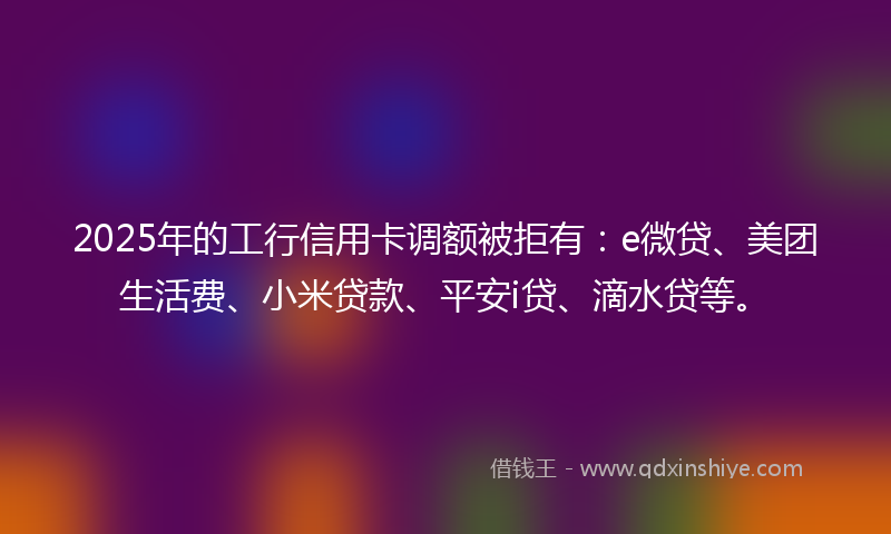 2025年的工行信用卡调额被拒有：e微贷、美团生活费、小米贷款、平安i贷、滴水贷等。