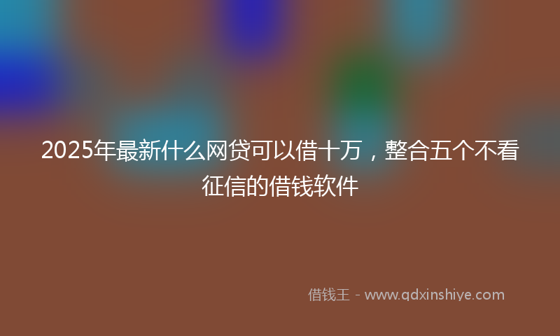 2025年最新什么网贷可以借十万，整合五个不看征信的借钱软件