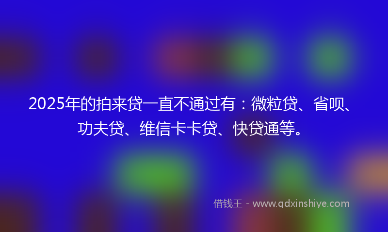 2025年的拍来贷一直不通过有：微粒贷、省呗、功夫贷、维信卡卡贷、快贷通等。