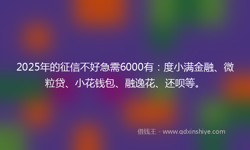 2025年的征信不好急需6000有：度小满金融、微粒贷、小花钱包、融逸花、还呗等。