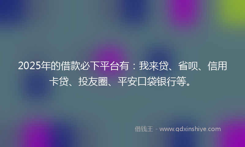 2025年的借款必下平台有：我来贷、省呗、信用卡贷、投友圈、平安口袋银行等。